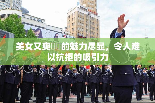 美女又爽❌‌的魅力尽显，令人难以抗拒的吸引力