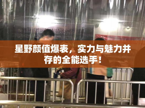 星野颜值爆表，实力与魅力并存的全能选手！