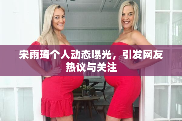 宋雨琦个人动态曝光，引发网友热议与关注