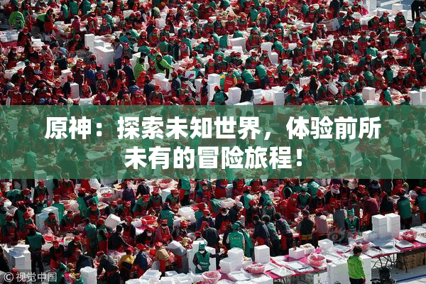 原神：探索未知世界，体验前所未有的冒险旅程！
