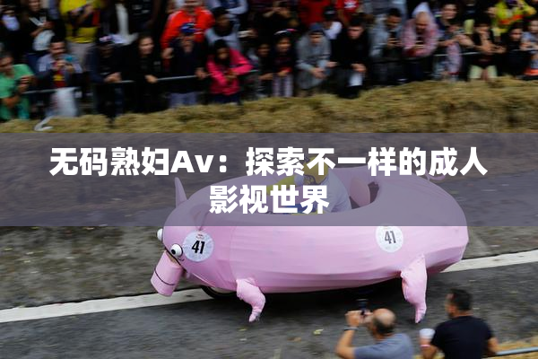 无码熟妇Av：探索不一样的成人影视世界