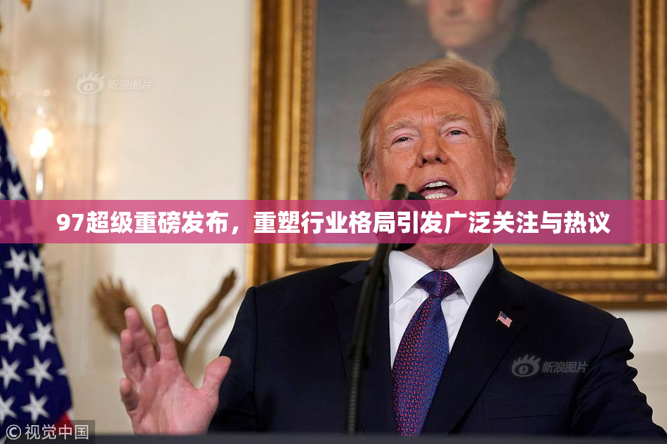 97超级重磅发布，重塑行业格局引发广泛关注与热议