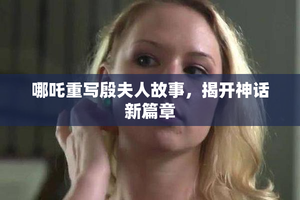 哪吒重写殷夫人故事，揭开神话新篇章