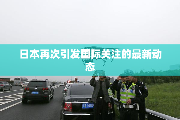 日本再次引发国际关注的最新动态