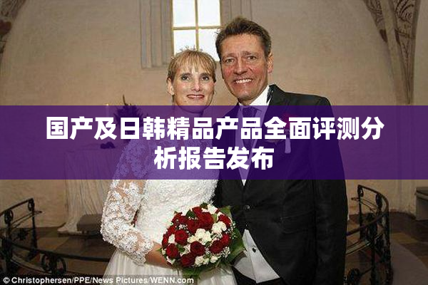 国产及日韩精品产品全面评测分析报告发布