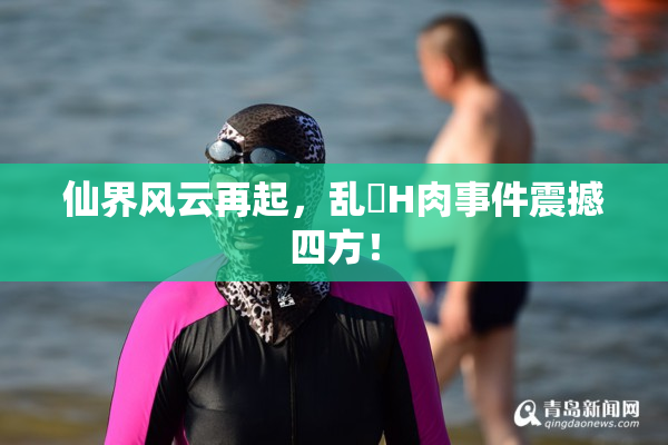 仙界风云再起，乱婬H肉事件震撼四方！