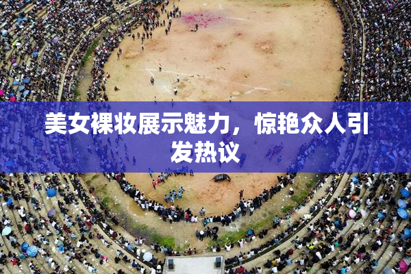 美女裸妆展示魅力，惊艳众人引发热议