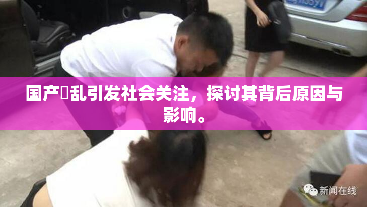 国产婬乱引发社会关注，探讨其背后原因与影响。