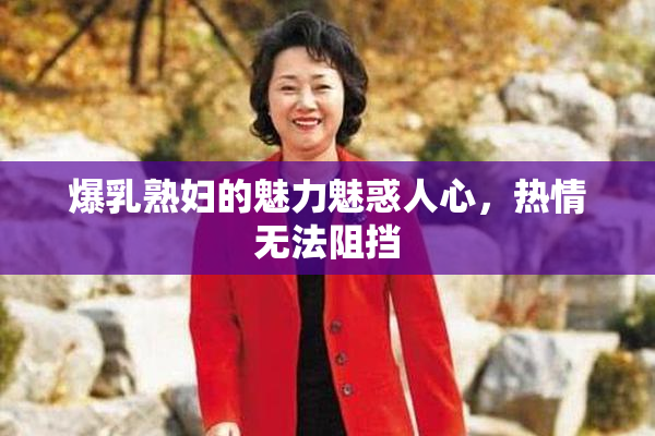 爆乳熟妇的魅力魅惑人心，热情无法阻挡