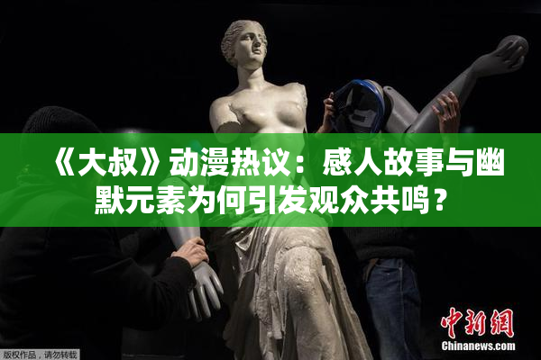 《大叔》动漫热议：感人故事与幽默元素为何引发观众共鸣？