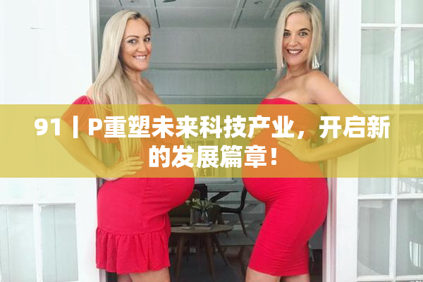 91丨P重塑未来科技产业，开启新的发展篇章！