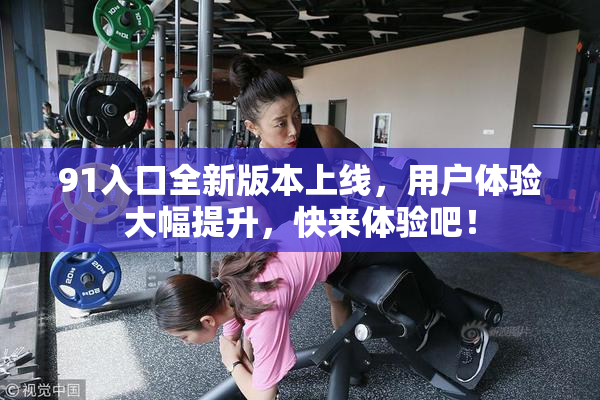 91入口全新版本上线，用户体验大幅提升，快来体验吧！