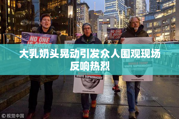 大乳奶头晃动引发众人围观现场反响热烈