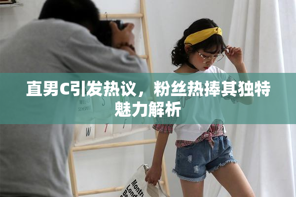 直男C引发热议，粉丝热捧其独特魅力解析