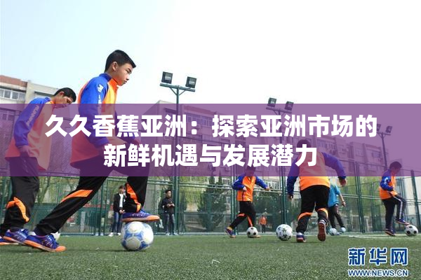 久久香蕉亚洲：探索亚洲市场的新鲜机遇与发展潜力