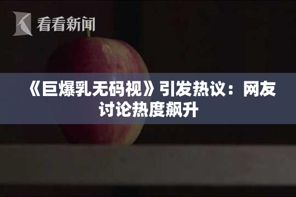 《巨爆乳无码视》引发热议：网友讨论热度飙升