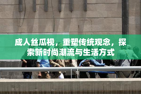 成人丝瓜视，重塑传统观念，探索新时尚潮流与生活方式