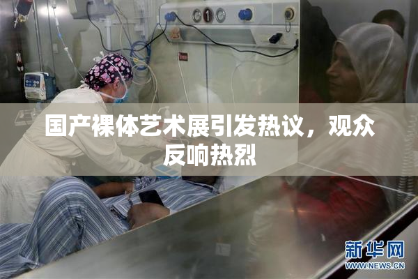 国产裸体艺术展引发热议，观众反响热烈