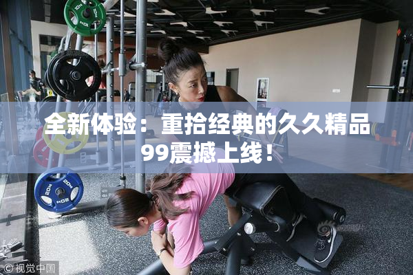 全新体验：重拾经典的久久精品99震撼上线！