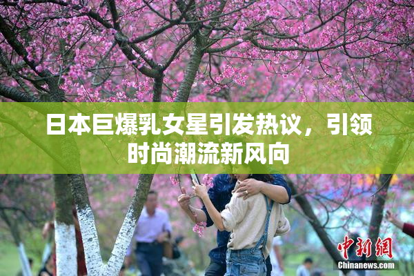 日本巨爆乳女星引发热议，引领时尚潮流新风向