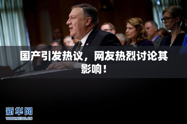 国产引发热议，网友热烈讨论其影响！