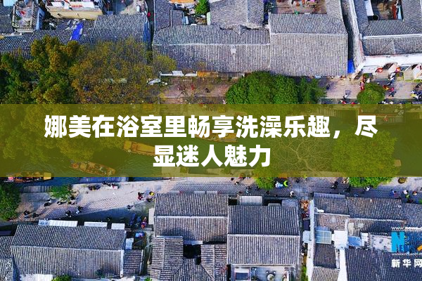 娜美在浴室里畅享洗澡乐趣，尽显迷人魅力