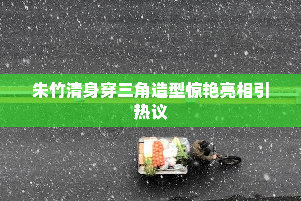 朱竹清身穿三角造型惊艳亮相引热议
