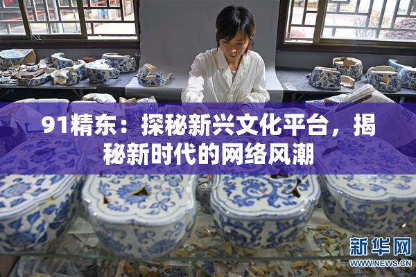 91精东：探秘新兴文化平台，揭秘新时代的网络风潮
