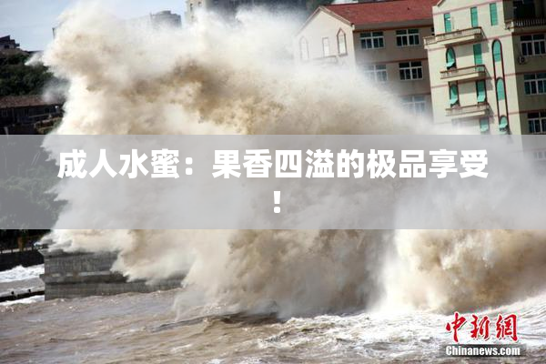 成人水蜜：果香四溢的极品享受！