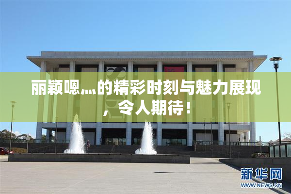 丽颖嗯灬的精彩时刻与魅力展现，令人期待！