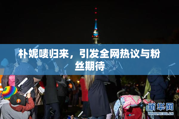 朴妮唛归来，引发全网热议与粉丝期待