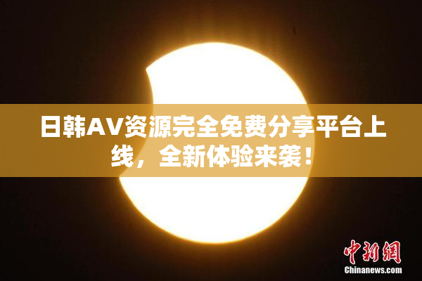 日韩AV资源完全免费分享平台上线，全新体验来袭！