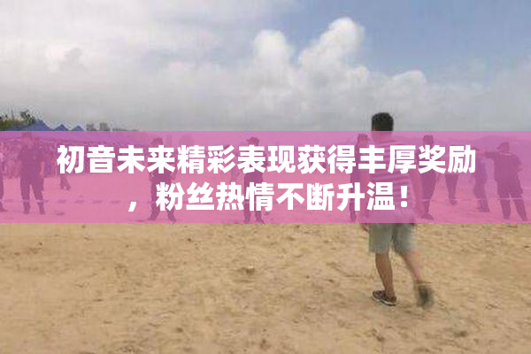 初音未来精彩表现获得丰厚奖励，粉丝热情不断升温！