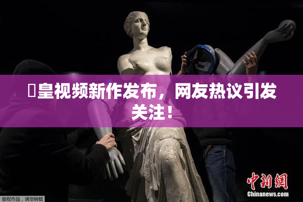 嘼皇视频新作发布，网友热议引发关注！