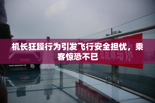 机长狂躁行为引发飞行安全担忧，乘客惊恐不已