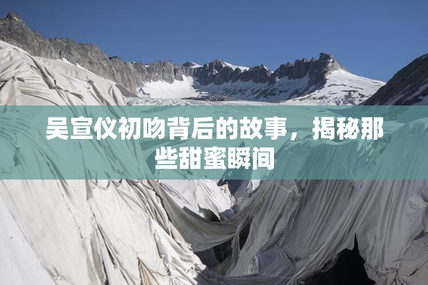 吴宣仪初吻背后的故事，揭秘那些甜蜜瞬间