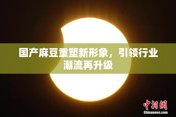 国产麻豆重塑新形象，引领行业潮流再升级