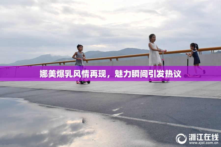 娜美爆乳风情再现，魅力瞬间引发热议