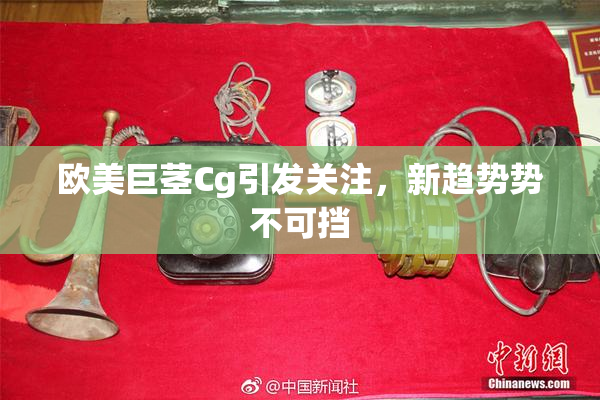 欧美巨茎Cg引发关注，新趋势势不可挡