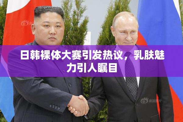 日韩裸体大赛引发热议，乳肤魅力引人瞩目
