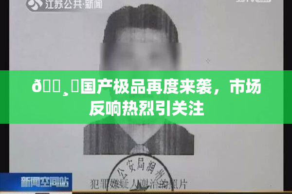🌸‌国产极品再度来袭，市场反响热烈引关注