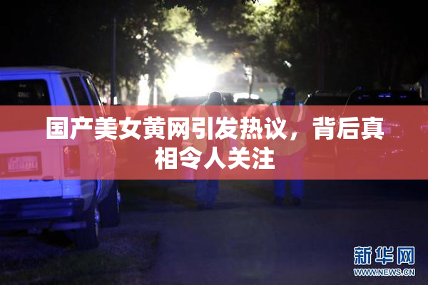 国产美女黄网引发热议，背后真相令人关注