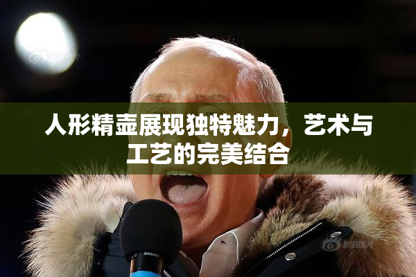 人形精壶展现独特魅力，艺术与工艺的完美结合