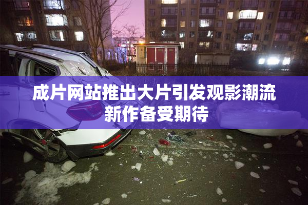 成片网站推出大片引发观影潮流 新作备受期待