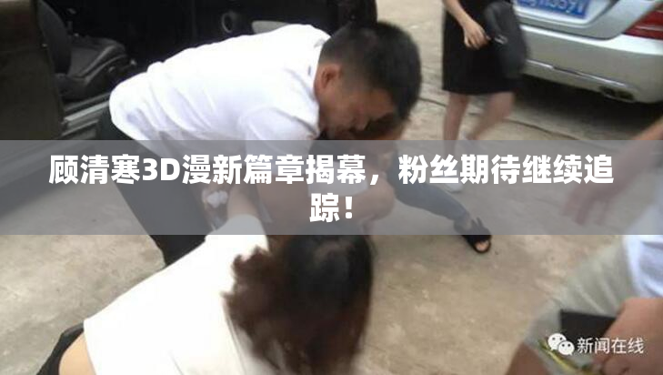 顾清寒3D漫新篇章揭幕，粉丝期待继续追踪！