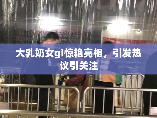 大乳奶女gi惊艳亮相，引发热议引关注