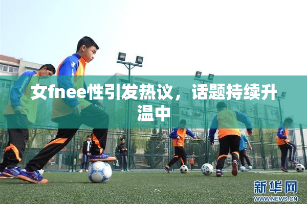 女fnee性引发热议，话题持续升温中