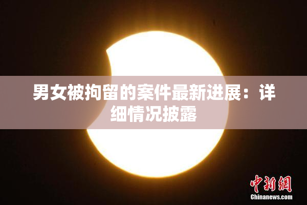 男女被拘留的案件最新进展：详细情况披露