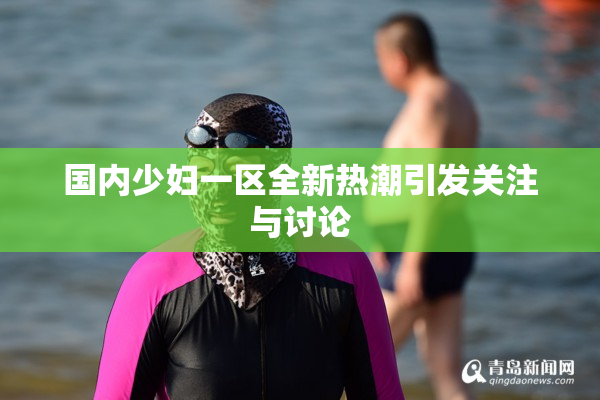国内少妇一区全新热潮引发关注与讨论