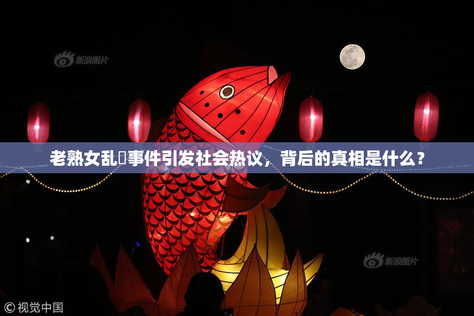 老熟女乱婬事件引发社会热议，背后的真相是什么？